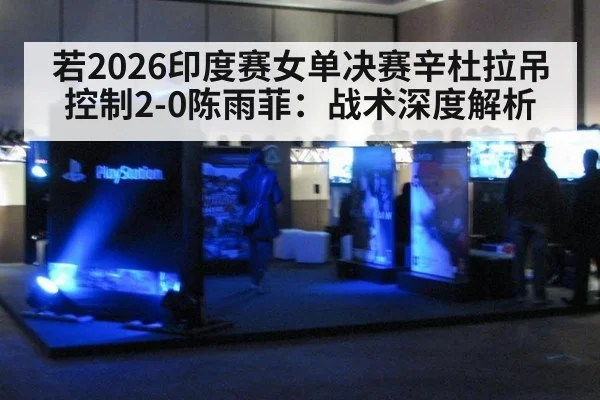若2026印度赛女单决赛辛杜拉吊控制2-0陈雨菲：战术深度解析