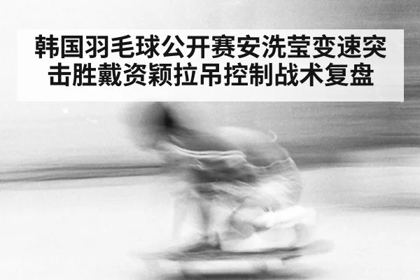韩国羽毛球公开赛安洗莹变速突击胜戴资颖拉吊控制战术复盘