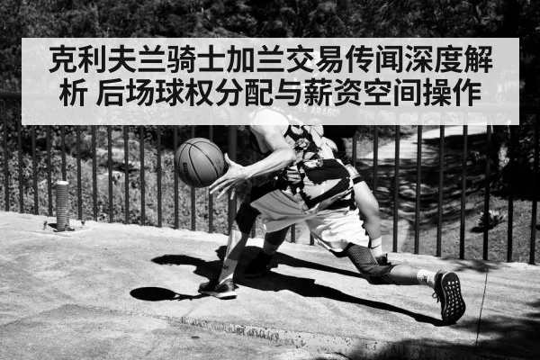 克利夫兰骑士加兰交易传闻深度解析 后场球权分配与薪资空间操作